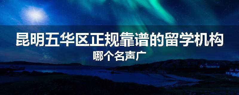 昆明五华区正规靠谱的留学机构哪个名声广