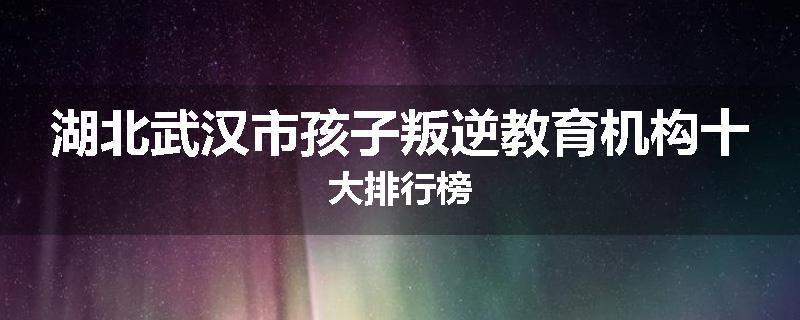 湖北武汉市孩子叛逆教育机构十大排行榜