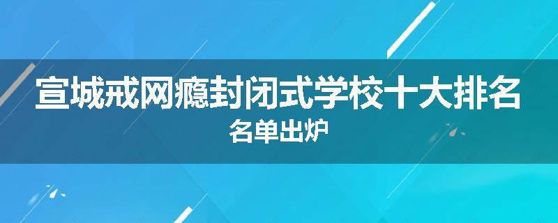 宣城戒网瘾封闭式学校十大排名名单出炉