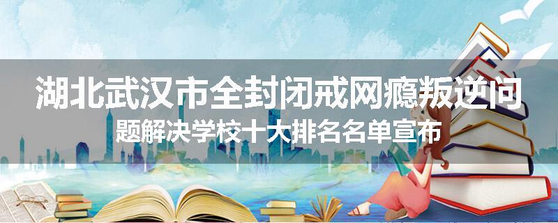 湖北武汉市全封闭戒网瘾叛逆问题解决学校十大排名名单宣布
