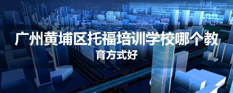 广州黄埔区托福培训学校哪个教育方式好