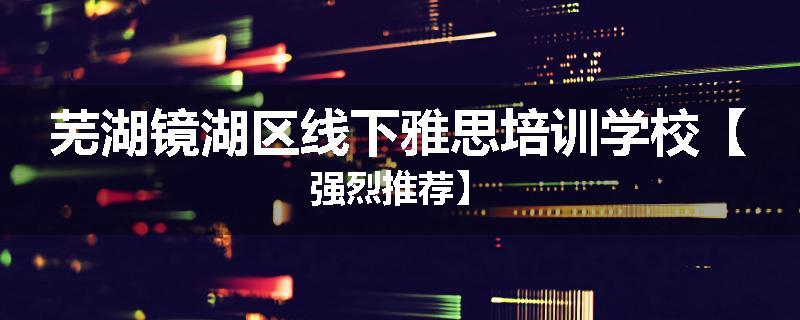 芜湖镜湖区线下雅思培训学校【强烈推荐】