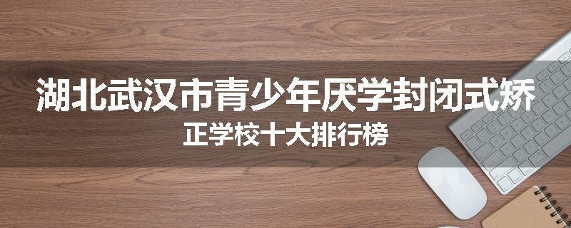 湖北武汉市青少年厌学封闭式矫正学校十大排行榜