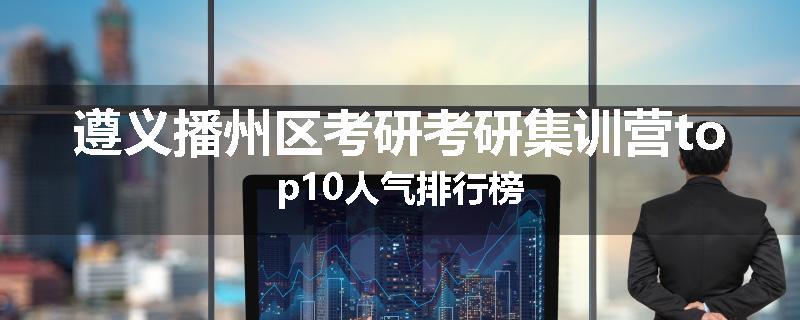 遵义播州区考研考研集训营top10人气排行榜