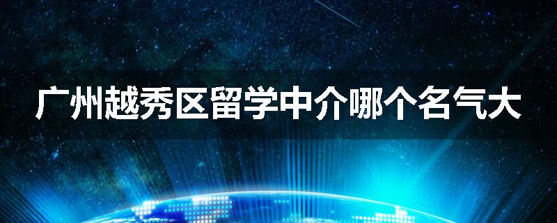 广州越秀区留学中介哪个名气大