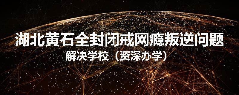 湖北黄石全封闭戒网瘾叛逆问题解决学校（资深办学）