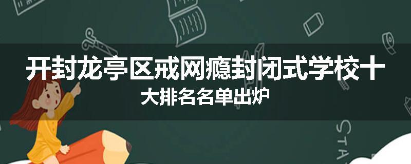 开封龙亭区戒网瘾封闭式学校十大排名名单出炉