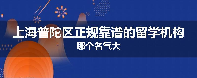 上海普陀区正规靠谱的留学机构哪个名气大