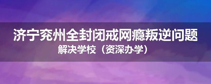 济宁兖州全封闭戒网瘾叛逆问题解决学校（资深办学）