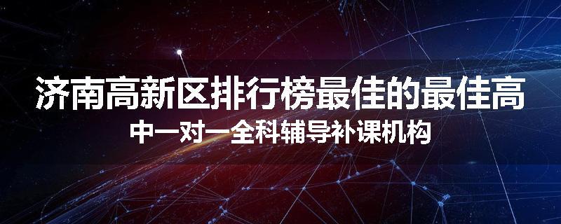 济南高新区排行榜最佳的最佳高中一对一全科辅导补课机构