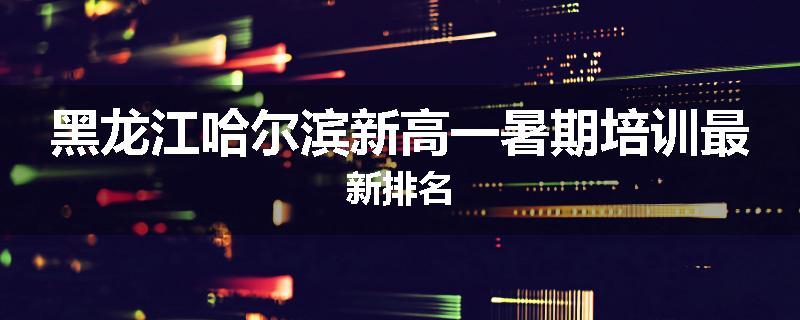 黑龙江哈尔滨新高一暑期培训最新排名