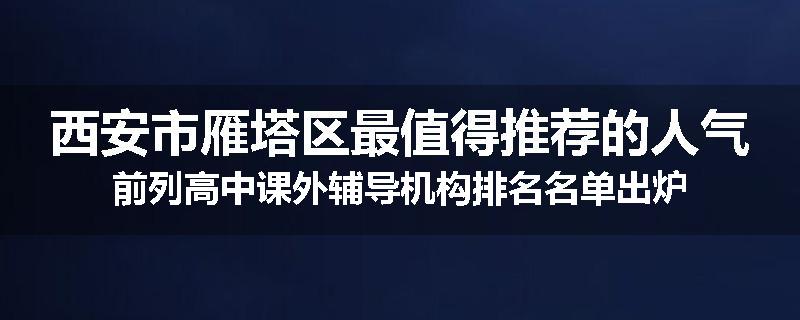西安市雁塔区最值得推荐的人气前列高中课外辅导机构排名名单出炉