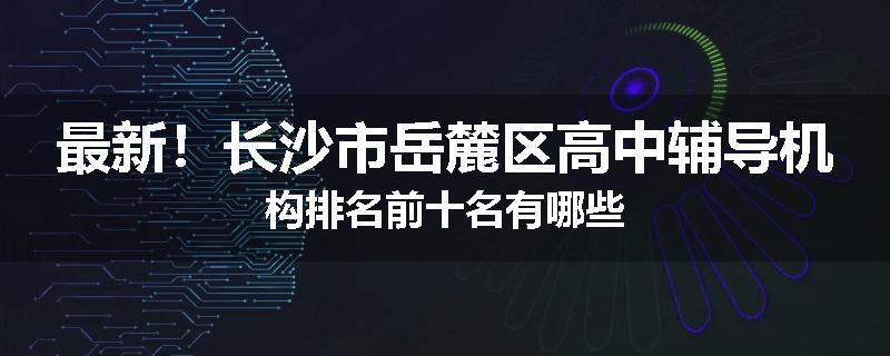 最新！长沙市岳麓区高中辅导机构排名前十名有哪些