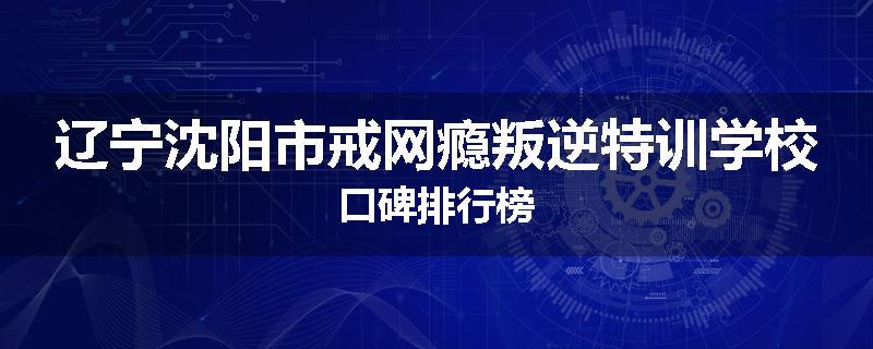 辽宁沈阳市戒网瘾叛逆特训学校口碑排行榜
