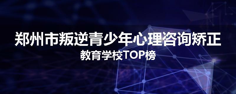 郑州市叛逆青少年心理咨询矫正教育学校TOP榜