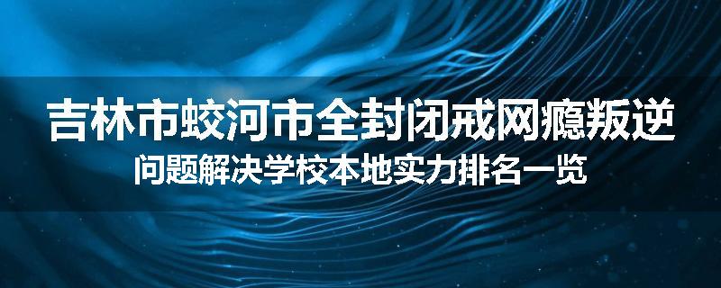 吉林市蛟河市全封闭戒网瘾叛逆问题解决学校本地实力排名一览
