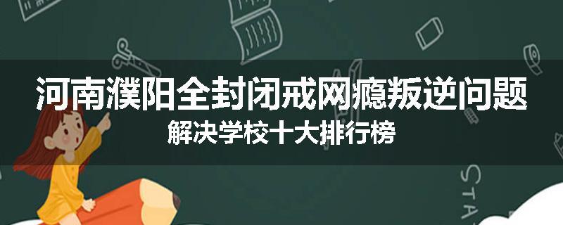 河南濮阳全封闭戒网瘾叛逆问题解决学校十大排行榜