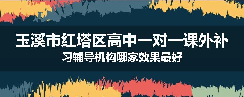 玉溪市红塔区高中一对一课外补习辅导机构哪家效果最好