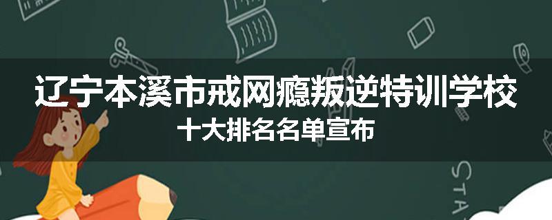 辽宁本溪市戒网瘾叛逆特训学校十大排名名单宣布