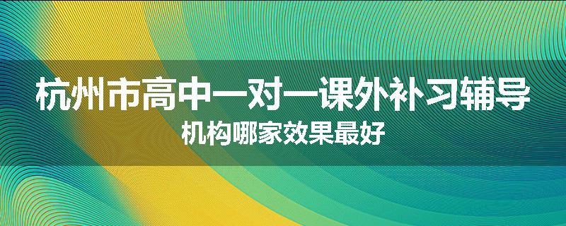 杭州市高中一对一课外补习辅导机构哪家效果最好