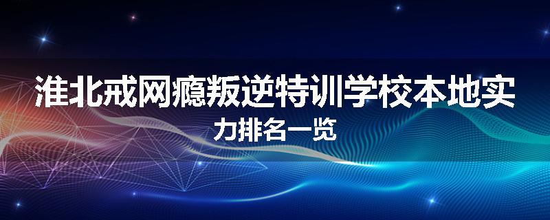 淮北戒网瘾叛逆特训学校本地实力排名一览