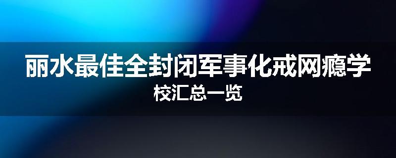 丽水最佳全封闭军事化戒网瘾学校汇总一览