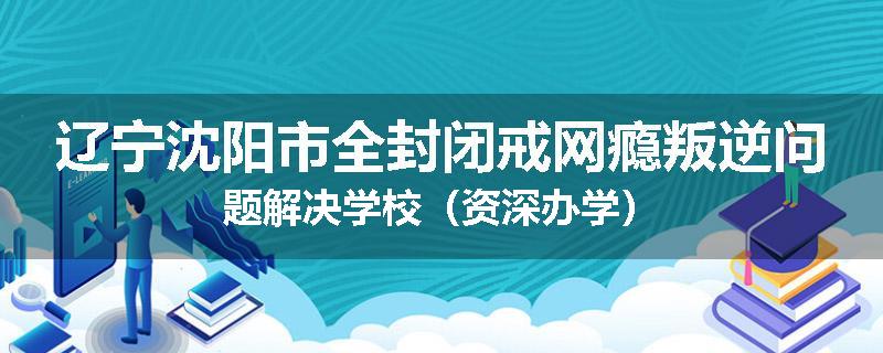 辽宁沈阳市全封闭戒网瘾叛逆问题解决学校（资深办学）