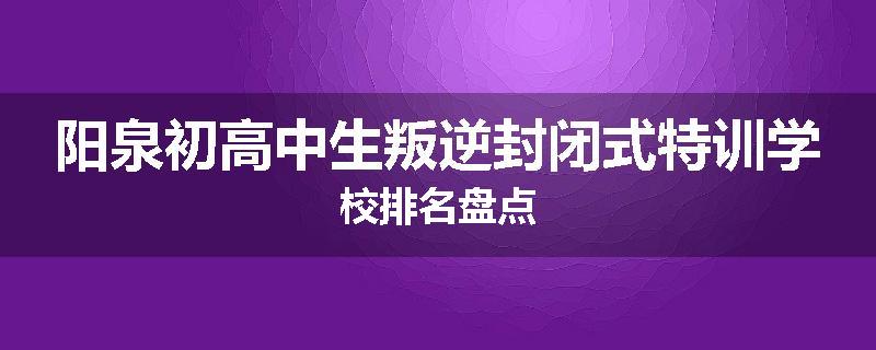 阳泉初高中生叛逆封闭式特训学校排名盘点
