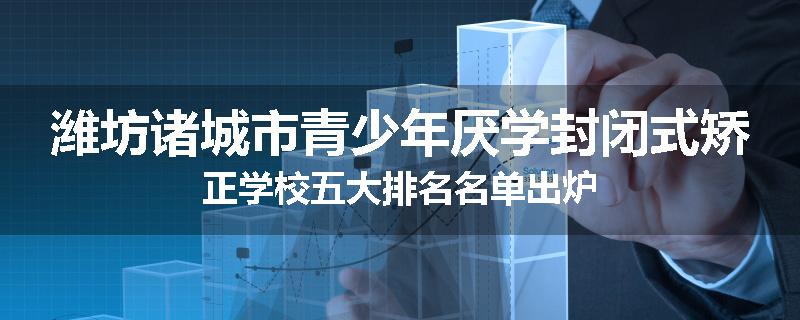 潍坊诸城市青少年厌学封闭式矫正学校五大排名名单出炉