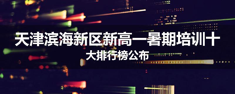 天津滨海新区新高一暑期培训十大排行榜公布