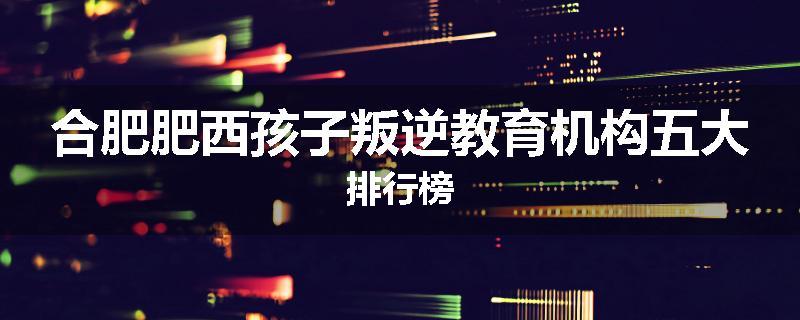 合肥肥西孩子叛逆教育机构五大排行榜
