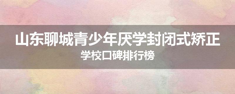 山东聊城青少年厌学封闭式矫正学校口碑排行榜