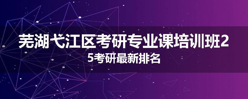 芜湖弋江区考研专业课培训班25考研最新排名