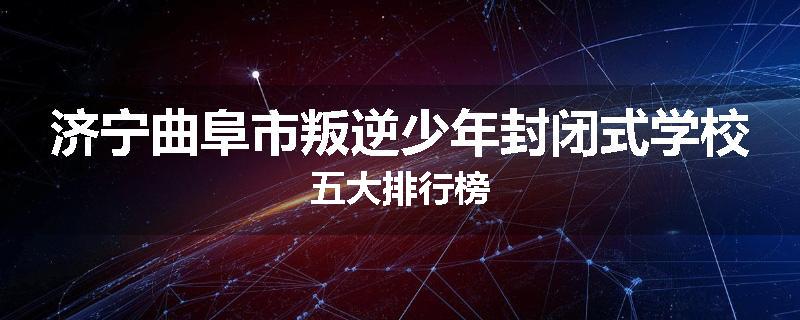 济宁曲阜市叛逆少年封闭式学校五大排行榜
