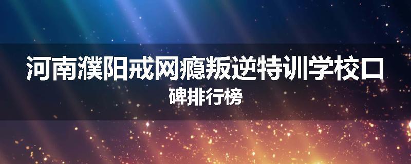 河南濮阳戒网瘾叛逆特训学校口碑排行榜
