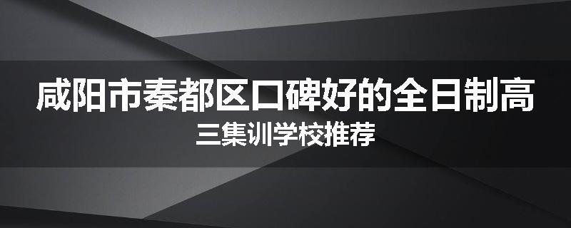 咸阳市秦都区口碑好的全日制高三集训学校推荐
