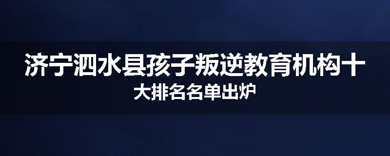 济宁泗水县孩子叛逆教育机构十大排名名单出炉