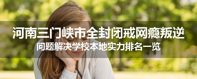 河南三门峡市全封闭戒网瘾叛逆问题解决学校本地实力排名一览