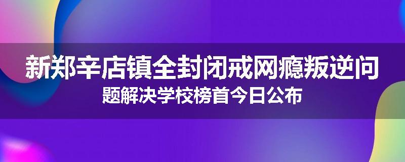 新郑辛店镇全封闭戒网瘾叛逆问题解决学校榜首今日公布