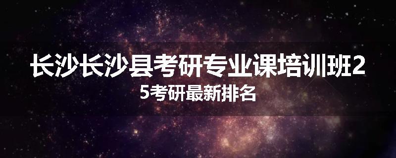 长沙长沙县考研专业课培训班25考研最新排名