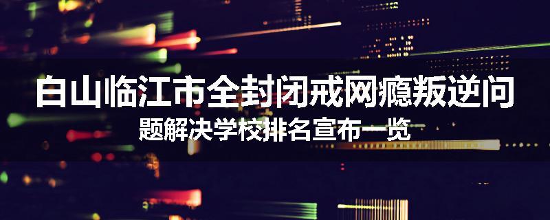 白山临江市全封闭戒网瘾叛逆问题解决学校排名宣布一览