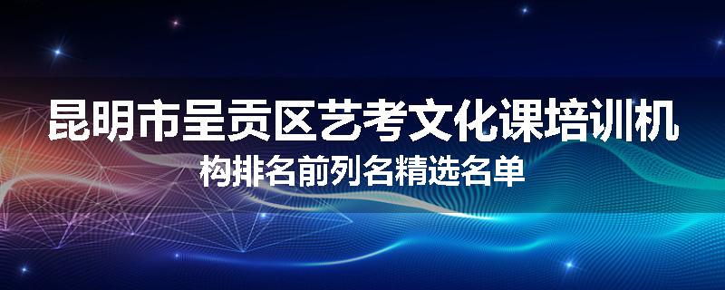 昆明市呈贡区艺考文化课培训机构排名前列名精选名单