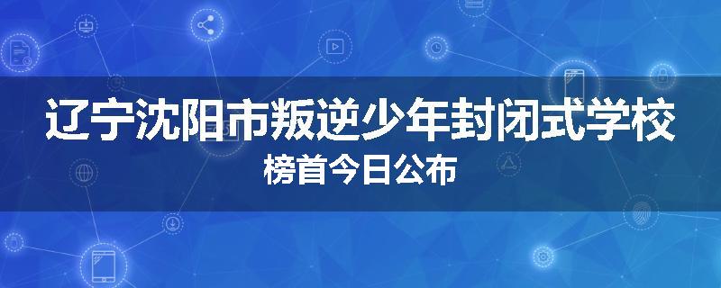 辽宁沈阳市叛逆少年封闭式学校榜首今日公布