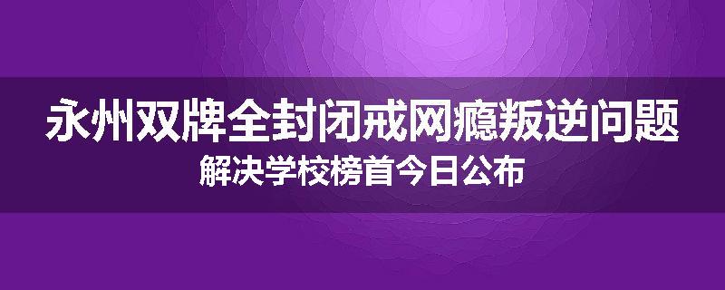 永州双牌全封闭戒网瘾叛逆问题解决学校榜首今日公布