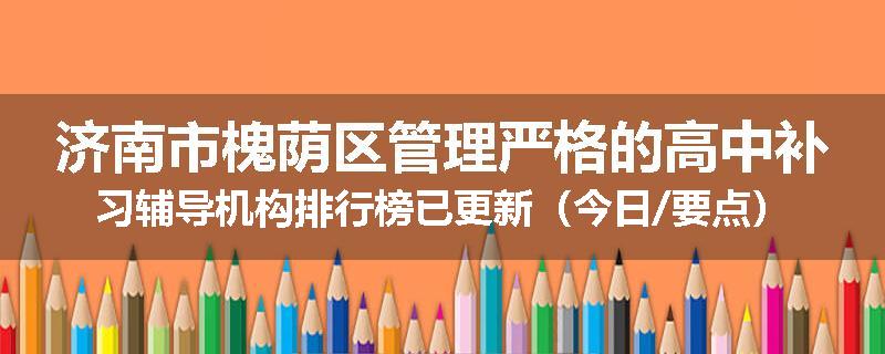 济南市槐荫区管理严格的高中补习辅导机构排行榜已更新（今日/要点）