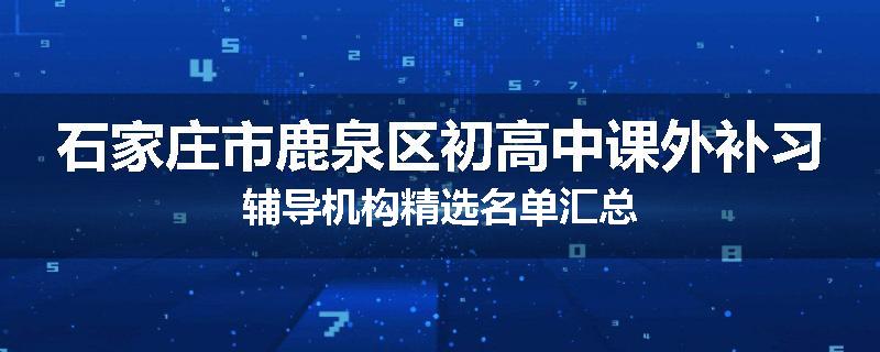 石家庄市鹿泉区初高中课外补习辅导机构精选名单汇总