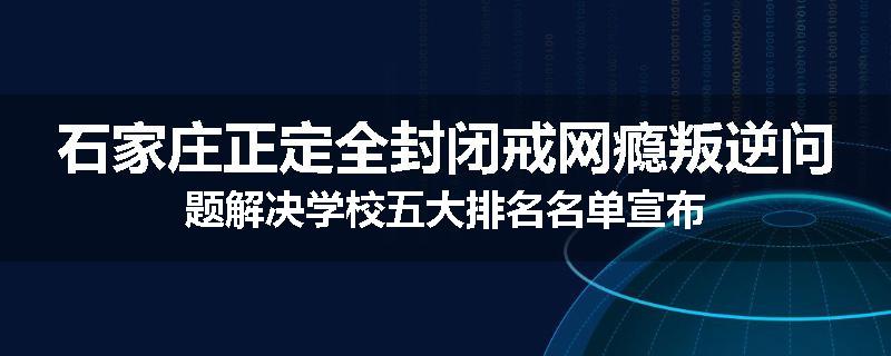 石家庄正定全封闭戒网瘾叛逆问题解决学校五大排名名单宣布