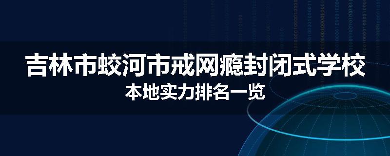 吉林市蛟河市戒网瘾封闭式学校本地实力排名一览