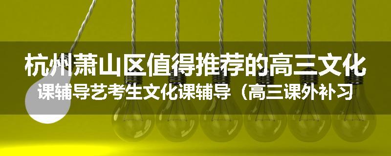 杭州萧山区值得推荐的高三文化课辅导艺考生文化课辅导（高三课外补习班排名已更新）