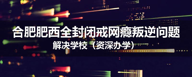 合肥肥西全封闭戒网瘾叛逆问题解决学校（资深办学）